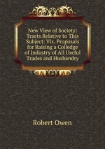 New View of Society: Tracts Relative to This Subject: Viz. Proposals for Raising a Colledge of Industry of All Useful Trades and Husbandry