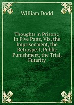Thoughts in Prison;: In Five Parts, Viz. the Imprisonment, the Retrospect, Public Punishment, the Trial, Futurity