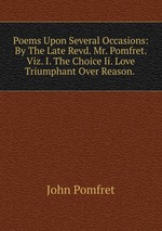 Poems Upon Several Occasions: By The Late Revd. Mr. Pomfret. Viz. I. The Choice Ii. Love Triumphant Over Reason.