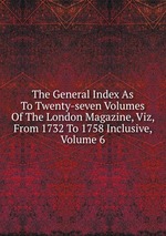 The General Index As To Twenty-seven Volumes Of The London Magazine, Viz, From 1732 To 1758 Inclusive, Volume 6
