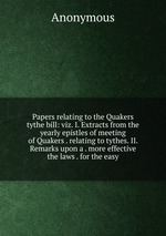 Papers relating to the Quakers tythe bill: viz. I. Extracts from the yearly epistles of meeting of Quakers . relating to tythes. II. Remarks upon a . more effective the laws . for the easy