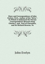 Diary and Correspondence of John Evelyn, F.R.S., Author of the "Sylva": To Which Is Subjoined the Private Correspondence Between King Charles I. and . Earl of Clarendon, and Sir Richard Browne, Vo