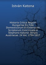 Historia Critica Regum Hungariae Ex Fide Domesticorum Et Exterorum Scriptorum Concinnata A Stephano Katona: Stirpis Austriacae. 24 Vol. 1794-1817