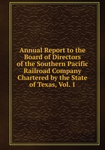 Annual Report to the Board of Directors of the Southern Pacific Railroad Company Chartered by the State of Texas, Vol. 1
