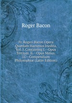 Fr. Rogeri Bacon Opera Qudam Hactenus Inedita. Vol. I. Containing I.--Opus Tertium. Ii.--Opus Minus. Iii.--Compendium Philosophi (Latin Edition)