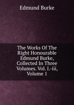 The Works Of The Right Honourable Edmund Burke, Collected In Three Volumes. Vol. I.-iii, Volume 1