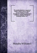 The textile industries: a practical guide to fibres, yarns & fabrics in every branch of textile manufacture, including preparation of fibres, . printing, dyeing and finishing Volume vol. 1