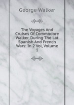 The Voyages And Cruises Of Commodore Walker, During The Lat Spanish And French Wars: In 2 Vol, Volume 1