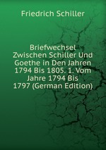 Briefwechsel Zwischen Schiller Und Goethe in Den Jahren 1794 Bis 1805. 1. Vom Jahre 1794 Bis 1797 (German Edition)