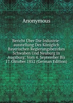 Bericht ber Die Industrie-ausstellung Des Kniglich Bayerischen Regierungsbezirkes Schwaben Und Neuburg In Augsburg: Vom 4. September Bis 17. Oktober 1852 (German Edition)