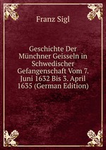 Geschichte Der Mnchner Geisseln in Schwedischer Gefangenschaft Vom 7. Juni 1632 Bis 3. April 1635 (German Edition)