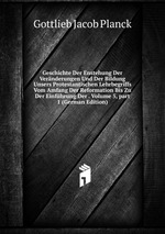 Geschichte Der Enstehung Der Vernderungen Und Der Bildung Unsers Protestantischen Lehrbegriffs Vom Amfang Der Reformation Bis Zu Der Einfhrung Der . Volume 5, part 1 (German Edition)