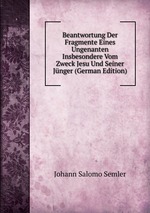 Beantwortung Der Fragmente Eines Ungenanten Insbesondere Vom Zweck Jesu Und Seiner Jnger (German Edition)