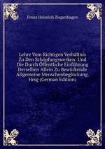 Lehre Vom Richtigen Verhltnis Zu Den Schpfungswerken: Und Die Durch ffentliche Einfhrung Derselben Allein Zu Bewrkende Allgemeine Menschenbeglckung. Hrsg (German Edition)