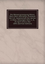 Die Wasserversorgung Wiens: Nach Dem Officiellen Protokoll Der K.K. Gesellschaft Der Aertze in Wien, Sitzungen Vom 1., 8., 29. April Und 6. Mai 1892 (German Edition)