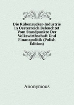 Die Rbenzucker-Industrie in Oesterreich Beleuchtet Vom Standpunkte Der Volkswirthschaft Und Finanzpolitik (Polish Edition)