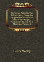 Cornelius Agrippa: The Life of Henry Cornelius Agrippa Von Nettesheim, Doctor and Knight, Commonly Known As a Magician, Volume 2