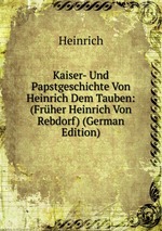 Kaiser- Und Papstgeschichte Von Heinrich Dem Tauben: (Frher Heinrich Von Rebdorf) (German Edition)