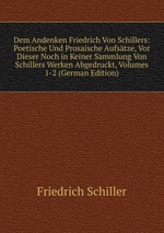 Dem Andenken Friedrich Von Schillers: Poetische Und Prosaische Aufstze, Vor Dieser Noch in Keiner Sammlung Von Schillers Werken Abgedruckt, Volumes 1-2 (German Edition)