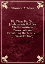 Die Tnze Des Xvi. Jahrhunderts Und Die Alte Franzsische Tanzschule Vor Einfhrung Der Menuett