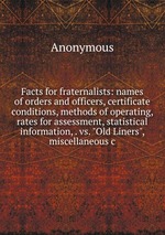 Facts for fraternalists: names of orders and officers, certificate conditions, methods of operating, rates for assessment, statistical information, . vs. "Old Liners", miscellaneous c