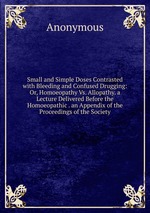 Small and Simple Doses Contrasted with Bleeding and Confused Drugging: Or, Homoeopathy Vs. Allopathy. a Lecture Delivered Before the Homoeopathic . an Appendix of the Proceedings of the Society
