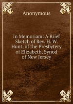 In Memoriam: A Brief Sketch of Rev. H. W. Hunt, of the Presbytery of Elizabeth, Synod of New Jersey
