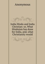 India Hindu and India Christian: or, What Hinduism has done for India, and, what Christianity would
