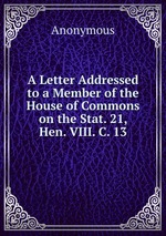 A Letter Addressed to a Member of the House of Commons on the Stat. 21, Hen. VIII. C. 13