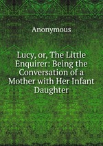 Lucy, or, The Little Enquirer: Being the Conversation of a Mother with Her Infant Daughter