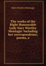 The works of the Right Honourable Lady Nary Wortley Montagu: Including her correspondence, poems, a