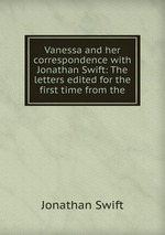 Vanessa and her correspondence with Jonathan Swift: The letters edited for the first time from the