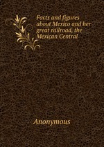 Facts and figures about Mexico and her great railroad, the Mexican Central