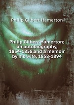 Philip Gilbert Hamerton; an autobiography, 1834-1858,and a memoir by his wife, 1858-1894