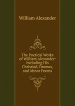 The Poetical Works of William Alexander: Including His Christiad, Dramas, and Minor Poems