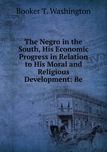 The Negro in the South, His Economic Progress in Relation to His Moral and Religious Development: Be