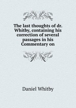 The last thoughts of dr. Whitby, containing his correction of several passages in his Commentary on