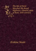 The life of Field-Marshal His Royal Highness, Edward, duke of Kent, with extracts