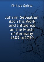 Johann Sebastian Bach his Work and Influence on the Music of Germany 1685 to1750