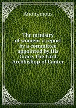 The ministry of women: a report by a committee appointed by His Grace, the Lord Archbishop of Canter