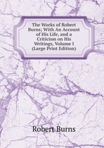 The Works of Robert Burns; With An Account of His Life, and a Criticism on His Writings, Volume I (Large Print Edition)