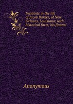 Incidents in the life of Jacob Barker, of New Orleans, Louisiana; with historical facts, his financi