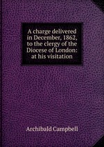 A charge delivered in December, 1862, to the clergy of the Diocese of London: at his visitation