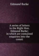 A series of letters to the Right Hon. Edmund Burke; in which are contained enquiries into the consti