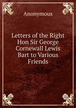 Letters of the Right Hon Sir George Cornewall Lewis Bart to Various Friends