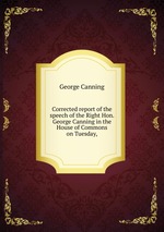 Corrected report of the speech of the Right Hon. George Canning in the House of Commons on Tuesday,