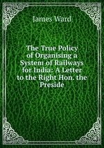 The True Policy of Organising a System of Railways for India: A Letter to the Right Hon. the Preside