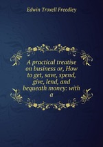 A practical treatise on business or, How to get, save, spend, give, lend, and bequeath money: with a