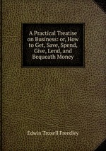 A Practical Treatise on Business: or, How to Get, Save, Spend, Give, Lend, and Bequeath Money