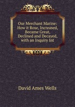 Our Merchant Marine: How it Rose, Increased, Became Great, Declined and Decayed, with an Inquiry Int